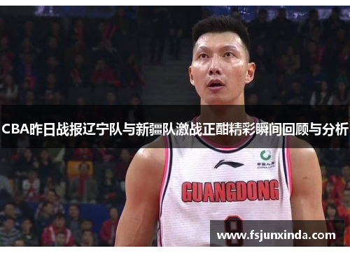 CBA昨日战报辽宁队与新疆队激战正酣精彩瞬间回顾与分析