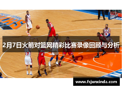 2月7日火箭对篮网精彩比赛录像回顾与分析